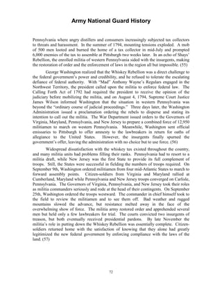 Army National Guard History 
Pennsylvania where angry distillers and consumers increasingly subjected tax collectors to threats and harassment. In the summer of 1794, mounting tensions exploded. A mob of 500 men looted and burned the home of a tax collector in mid-July and prompted 6,000 enemies of the tax to assemble at Pittsburgh two weeks later. In an echo of Shays’ Rebellion, the enrolled militia of western Pennsylvania sided with the insurgents, making the restoration of order and the enforcement of laws in the region all but impossible. (55) 
George Washington realized that the Whiskey Rebellion was a direct challenge to the federal government’s power and credibility, and he refused to tolerate the escalating defiance of federal authority. With “Mad” Anthony Wayne’s Regulars engaged in the Northwest Territory, the president called upon the militia to enforce federal law. The Calling Forth Act of 1792 had required the president to receive the opinion of the judiciary before mobilizing the militia, and on August 4, 1794, Supreme Court Justice James Wilson informed Washington that the situation in western Pennsylvania was beyond the “ordinary course of judicial proceedings.” Three days later, the Washington Administration issued a proclamation ordering the rebels to disperse and stating its intention to call out the militia. The War Department issued orders to the Governors of Virginia, Maryland, Pennsylvania, and New Jersey to prepare a combined force of 12,950 militiamen to march on western Pennsylvania. Meanwhile, Washington sent official emissaries to Pittsburgh to offer amnesty to the lawbreakers in return for oaths of allegiance to the United States. However, the insurgents finally spurned the government’s offer, leaving the administration with no choice but to use force. (56) 
Widespread dissatisfaction with the whiskey tax existed throughout the country, and many militia units had problems filling their ranks. Pennsylvania had to resort to a militia draft, while New Jersey was the first State to provide its full complement of troops. Still, the States were successful in fielding the numbers of troops required. On September 9th, Washington ordered militiamen from four mid-Atlantic States to march to forward assembly points. Citizen-soldiers from Virginia and Maryland rallied at Cumberland, Maryland while Pennsylvania and New Jersey troops converged on Carlisle, Pennsylvania. The Governors of Virginia, Pennsylvania, and New Jersey took their roles as militia commanders seriously and rode at the head of their contingents. On September 25th, Washington ordered the troops westward. The commander in chief himself took to the field to review the militiamen and to see them off. Bad weather and rugged mountains slowed the advance, but resistance melted away in the face of the overwhelming show of force. The militia army restored order and apprehended several men but held only a few lawbreakers for trial. The courts convicted two insurgents of treason, but both eventually received presidential pardons. By late November the militia’s role in putting down the Whiskey Rebellion was essentially complete. Citizen- soldiers returned home with the satisfaction of knowing that they alone had greatly legitimized the new federal government by enforcing compliance with the laws of the land. (57) 
72 
 