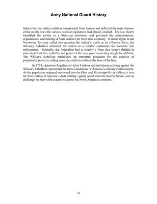 Army National Guard History 
federal law the militia tradition transplanted from Europe and reflected the main features of the militia laws the various colonial legislatures had already enacted. The law clearly identified the militia as a State-run institution and governed the administration, organization, and training of State soldiers for more than a century. If Indian fights in the Northwest Territory called into question the militia’s worth as an offensive force, the Whiskey Rebellion identified the militia as a reliable instrument for domestic law enforcement. Ironically, the Federalists had to employ a force they largely derided in order to defend the credibility and power of the very government they sought to establish. The Whiskey Rebellion established an important precedent for the exercise of presidential power in calling upon the militia to enforce the laws of the land. 
In 1794, victorious Regulars at Fallen Timbers and militiamen rallying against the Whiskey Rebellion represented the twin foundations of America’s military establishment. As the population migrated westward into the Ohio and Mississippi River valleys, it was far from certain if America’s dual military system could meet the diverse threats sure to challenge the inevitable expansion across the North American continent. 
74 
 