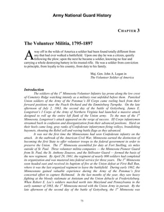 Army National Guard History 
CHAPTER 3 
The Volunteer Militia, 1795-1897 
Away off in the wilds of America a soldier had been found totally different from any that had ever walked a battlefield. Upon one day he was a citizen, quietly following the plow; upon the next he became a soldier, knowing no fear and carrying a whole destroying battery in his trusted rifle. He was a soldier from conviction to principle, from loyalty to his country, from duty to his family. 
Maj. Gen. John A. Logan in 
The Volunteer Soldier of America 
Introduction 
The soldiers of the 1st Minnesota Volunteer Infantry lay prone along the low crest of Cemetery Ridge watching intently as a military rout unfolded before them. Panicked Union soldiers of the Army of the Potomac’s III Corps came reeling back from their forward positions near the Peach Orchard and the Emmitsburg Turnpike. On the late afternoon of July 2, 1863, the second day of the battle of Gettysburg, James E. Longstreet’s I Corps of the Army of Northern Virginia had launched a massive attack designed to roll up the entire left flank of the Union army. To the men of the 1st Minnesota, Longstreet’s attack appeared on the verge of success. III Corps infantrymen streamed back in confusion and disorganization from their advanced positions. Hard on their heels came long, gray ranks of Confederate infantrymen firing volleys, brandishing bayonets, shouting the Rebel yell and waving battle flags as they advanced. 
It was not the first time the Minnesotans had seen Confederate infantry on the attack. At the outbreak of the American Civil War, Minnesota earned the distinction of becoming the first State to offer volunteer troops to the federal government in order to preserve the Union. The 1st Minnesota assembled for duty at Fort Snelling, six miles outside of St. Paul. Three volunteer militia companies — the Minnesota Pioneer Guard from St. Paul, the St. Anthony Zouaves, and the Stillwater Guard — formed the basis of the new regiment. By April 29, 1861, the regiment of nearly 800 soldiers had completed its organization and was mustered into federal service for three years. The 1st Minnesota soon headed east and received its baptism of fire at the Union defeat at First Bull Run, where it was the last organized regiment to leave the battlefield. During early 1862, the Minnesotans gained valuable experience during the Army of the Potomac’s first concerted effort to capture Richmond. In the last months of the year, they saw heavy fighting at the bloody stalemate at Antietam and the Union debacle at Fredericksburg. When Robert E. Lee’s soldiers marched north into Maryland and Pennsylvania in the early summer of 1863, the 1st Minnesota moved with the Union Army in pursuit. By the late afternoon of the second day of the battle of Gettysburg, the 1st Minnesota was 
75 
 