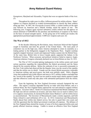Army National Guard History 
Georgetown, Maryland and Alexandria, Virginia that were on opposite banks of the river. (5) 
Throughout his eight years in office, Jefferson pressed for militia reforms. States’ righters in Congress thwarted or evaded recommendations to classify the State soldiery along age lines. In 1807, the Chesapeake-Leopard Affair, a violent conflict on the open seas between an American and a British warship, raised the specter of war. The following year, Congress again rejected substantive militia reforms but did approve an annual allotment of $200,000 for the purchase and distribution of weapons to the States on the basis of annual strength reports. At the going rate of $13 dollars per musket, the appropriation purchased approximately 15,000 new weapons each year. (6) 
The War of 1812 
In the decades following the Revolution, many Americans believed that England sought to humiliate and limit the growth of the United States. The main point of contention was on the high seas, where America attempted to retain its neutrality as a trading partner to the belligerents engaged in the Napoleonic Wars. English warships regularly stopped American vessels and impressed Yankee seamen into the British Navy. At the same time, British forts in lower Canada openly supported the Indians in the Northwest Territory. When economic and political initiatives failed to improve Anglo- American relations, Congress reluctantly declared war on Great Britain on June 18, 1812. 
The War of 1812 revealed glaring inadequacies in the militia system and raised serious questions regarding the responsibilities the federal government and the States shared for the common defense. Before the outbreak of war, a successful commander in the New York militia had observed that the Regular Army was the sword of the republic and that the militia was its shield. Canada was the closest British possession vulnerable to American military and naval power, but both were pitifully small. With a Regular Army that numbered only 6,686 officers and men in 1812, military leaders concluded that the “sword of the republic” by itself was too small to mount major attacks against Canada and that offensives could only take place with substantial participation from the militia. (7) 
From the beginning, the New England Governors seriously hampered the war effort. The region’s economy depended heavily on trade with Great Britain, and as a political block, the New England States opposed the war and refused to support military operations. Governor John C. Smith of Connecticut maintained that British challenges on the high seas did not constitute an invasion, and since there was no need to enforce laws or to suppress insurrections, he declared President James Madison’s call for militia forces as unconstitutional. The Governor of Massachusetts made a similar argument, and both States refused to send militiamen off to war. In 1814, Connecticut and Massachusetts finally placed their militia into federal service, but only to guard their own coasts and with the agreement that the federal government would pay all expenses. The defiance of the New England States denied the country of some of its best-organized militia units and greatly affected American strategy. Unable to mount an offensive from New England 
79 
 