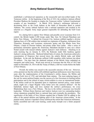 Army National Guard History 
established a well-deserved reputation as the resourceful and iron-willed leader of the Tennessee militia. At the beginning of the War of 1812, the combative Jackson offered President Madison the freedom to employ the Tennessee militia “without Constitutional scruples of any boundaries.” In March 1814, Jackson’s militiamen delivered a devastating blow to the Creek Indians at the battle of Horseshoe Bend in central Alabama. The victory imbued Jackson with a national reputation and resulted in his selection as a Regular Army major general responsible for defending the Gulf Coast region. 
In a daring bid to capture New Orleans and possibly sever Louisiana from U.S. control, the British landed 5,300 troops under Maj. Gen. Sir Edward Pakenham just below New Orleans. To defend the Crescent City, Jackson cobbled together a diverse fighting force of 4,700 soldiers that included two regiments of Regulars, militiamen from Tennessee, Kentucky and Louisiana, aristocratic gentry and free Blacks from New Orleans, a band of Choctaw Indians, and pirates under Jean Lafitte. After a series of preliminary skirmishes against the Americans, Pakenham decided to carry out a direct frontal assault with massed infantry against Jackson’s main defenses. Attacking in an early morning fog on January 8, 1815, the Redcoats made little headway against Jackson’s strong earthworks. Sheltered behind bales of cotton, the Americans achieved a concentration of firepower that mowed down the orderly British ranks and killed Pakenham. In the end, the Redcoats suffered 2,400 casualties while Jackson lost about 70 soldiers. Ten days later the shattered remnant of the British Army embarked on transports and sailed away. Word soon arrived in Louisiana that the War of 1812 had ended on December 24, 1814 with the Treaty of Ghent, a full two weeks before the battle of New Orleans. 
Overall, the militia was crucial to the successful outcome of the war. However, critics pointed out that the militia still exhibited significant deficiencies more than twenty years after the implementation of the Constitution’s militia clauses, the Militia and Calling Forth Acts of 1792, and individual State statutes. The most enduring legacy of the war for senior political leaders was the success of a few Governors in limiting militia participation and in the refusal of many citizen-soldiers to cross an international border. If the militia could not be depended upon to implement national policy, some leaders asked, might not a larger Regular Army better serve the common defense? On the battlefield, distinct highs and lows marked the militia’s performance; for every Bladensburg there was a New Orleans. The key to the militia’s successes was forceful leadership. William Henry Harrison and Andrew Jackson were two outstanding leaders whose reputations propelled them to national fame and eventually the presidency. The significance of the battle of New Orleans equaled that of Bunker Hill by adding to the ethos of the natural abilities and fighting spirit of the American citizen-soldier. In the popular mind, Jackson’s lopsided victory reinforced the notion that American militiamen, hastily assembled and with scant training, could easily triumph over a better prepared enemy. 
82 
 