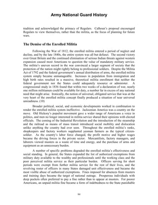 Army National Guard History 
tradition and acknowledged the primacy of Regulars. Calhoun’s proposal encouraged Regulars to view themselves, rather than the militia, as the focus of planning for future wars. 
The Demise of the Enrolled Militia 
Following the War of 1812, the enrolled militia entered a period of neglect and decline, and by the late 1840s, the entire system was all but defunct. The second victory over Great Britain and the continued elimination of serious Indian threats against western expansion caused most Americans to question the value of mandatory military service. The militia’s uneven record in the war convinced a larger segment of society that the protection of the nation might rightly belong to professional soldiers. Despite the Militia Act of 1792 and the federal government’s annual distribution of arms, the enrolled militia system simply became unmanageable. Increases in population from immigration and high birth rates resulted in a massive, theoretical militia enrollment that neither the federal government nor the States could adequately resource or administer. A congressional study in 1836 found that within two weeks of a declaration of war, nearly one million militiamen could be available for duty, a number far in excess of any national need that might arise. Ironically, the notion of universal, obligated service that was at the very heart of the enrolled militia concept finally produced a situation of near universal unreadiness. (10) 
Broader political, social, and economic developments worked in combination to render the enrolled militia system ineffective. Jacksonian America was a country on the move. Old Hickory’s populist movement gave a wider range of Americans a voice in politics, and men no longer interested in militia service shared their opinions with elected officials. The coming of the Industrial Revolution and the introduction of the steamship and the railroad as means of mass transit introduced social mobility and dislocation unlike anything the country had ever seen. Throughout the enrolled militia’s ranks, shopkeepers and factory workers supplanted yeoman farmers as the typical citizen- soldier. As the country’s labor force changed, the profit motive and higher wages became the driving forces in the private sector. Mercantilists, factory managers, and laborers viewed musters as a waste of time and energy, and the purchase of arms and equipment as an unnecessary burden. 
A number of specific problems degraded the enrolled militia’s effectiveness and social standing. In general, the States expanded the list of authorized exemptions from military duty available to the wealthy and professionals until the working class and the poor perceived militia service as their particular burden. Officers serving for short periods were exempt from further militia service for the rest of their lives, and the revolving roster of officers in many States damaged unit effectiveness and became the most visible abuse of authorized exemptions. Fines imposed for absences from musters and training days became the target of national outrage. Prosperous individuals with deep pockets often preferred to pay a fine rather than to appear at musters. For poorer Americans, an unpaid militia fine became a form of indebtedness to the State punishable 
84 
 