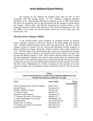 Army National Guard History 
The creeping rot that afflicted the enrolled militia after the War of 1812 accelerated with each passing decade. In 1831, Delaware completely abolished mandatory service. Massachusetts eliminated compulsory service in 1840, while Indiana that same year classified its men by age and required only the youngest to attend musters and training. Maine, Ohio, and Vermont eliminated the enrolled militia in 1844, Connecticut and New York in 1846, Missouri in 1847 and New Hampshire in 1851. By the middle of the 1840s, the enrolled militia system had all but faded away into obsolescence. (14) 
The Rise of the Volunteer Militia 
As the enrolled militia system collapsed, an expanded network of volunteer militia companies emerged to infuse the concept of the citizen-soldier with renewed vigor. Volunteer militia companies were as old as the country itself. The first volunteer company formed in America was the Ancient and Honorable Artillery Company of Boston modeled on London’s Honorable Artillery Company whose charter dated from 1537. After the leaders of the Massachusetts Bay colony were assured that the volunteer militia company posed no threat to civil liberties and would be subject to all laws, they chartered the Boston company in 1638. Other colonies chartered militia units of willing and often handpicked volunteers that strove to remain distinct from the enrolled militia. The Governor’s Foot and Horse Guard units in Connecticut and the First Corps of Cadets in Boston served as escort troops during official functions for their respective Governors. The First Troop, Philadelphia City Cavalry is perhaps the best example of an early volunteer company that accumulated a combat record with its service in the Revolution. (15) 
Table 1 
VOLUNTEER MILITIA COMPANIES FORMED PRIOR TO 1792 
WITH CONTINUOUS SERVICE TO 1903 
UNIT 
LOCATION 
YEAR 
CHARTERED 
Ancient and Honorable Artillery Company 
Boston, MA 
1638 
Georgia Hussars 
Savannah, GA 
1736 
Newport Artillery Company 1st Corps of Cadets 
Newport, RI Boston, MA 
1741 1741 
Charleston Light Dragoons 1st Company, Governor’s Foot Guard 1st Troop, Philadelphia City Cavalry 
Charleston, SC Hartford, CT Philadelphia, PA 
1753 1771 1774 
Kentish Guards 
East Greenwich, RI 
1774 
United Train of Artillery 2nd Company, Governor’s Foot Guard 
Providence, RI New Haven, CT 
1775 1775 
German Fusiliers 
Charleston, SC 
1775 
86 
 