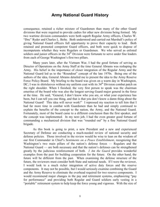 Army National Guard History 
consequence, retained a richer mixture of Guardsmen than many of the other Guard divisions that were required to provide cadres for other new divisions being formed. My two wartime division commanders were both superb Regular Army officers, Charles W. “Doc” Ryder and Charles L. Bolte. Both understood and carried out Marshall’s policy of giving National Guard officers full opportunity to prove their capacity to lead. Both retained and promoted competent Guard officers, and both were quick to dispose of incompetents whether they were Regulars or Guardsmen. We who served as enlisted soldiers and junior officers in the 34th Division were fortunate to serve under fine leaders from each of George Washington’s first two pillars. 
Many years later, after the Vietnam War, I had the good fortune of serving as Director of Operations on the Army Staff at the time General Abrams was reshaping the Army. His belief in the importance of closer integration of the Regular Army and the National Guard led us to the “Roundout” concept of the late 1970s. Being one of the authors of the idea, General Abrams detailed me to present the idea to the Army Reserve Force Policy Board. My briefing to the board was given on a warm day in Washington, DC; I was in shirtsleeves without my uniform coat with its 34th Division combat patch on the right shoulder. When I finished, the very first person to speak was the chairman emeritus of the board who was also the longest serving Guard major general in the force at the time. He said, “General, I don’t know who you are, or what your experience has been, but I can tell you one thing, and that is that you don’t know a damn thing about the National Guard! This idea will never work!” I repressed my reaction to tell him that I had far more time in combat with Guardsmen than he had and simply continued to explain the benefits of the concept to the nation, the Army, and the National Guard. Fortunately, most of the board came to a different conclusion than the first speaker, and the concept was implemented. In my next job, I had the even greater good fortune of commanding a mechanized division that was “rounded out” by a fine National Guard brigade. 
As this book is going to print, a new President and a new and experienced Secretary of Defense are conducting a much-needed review of national security and defense policies. Those involved in the review would be wise to lean on the wisdom of our first Commander in Chief’s Sentiments on a Peace Establishment, recognizing that Washington’s two main pillars of the nation’s defense forces — Regulars and the National Guard — are both necessary and that the nation’s defenses can be strengthened greatly by the judicious reinforcement of both. I Am the Guard provides wonderful examples from the past for building cooperation for the future. On the other hand, the future will be different from the past. When examining the defense structure of the future, the reviewers must consider both State and national needs. If I were the reviewer, I would look to a much richer integration of active duty forces and the reserve components. It may not be possible, but I would seriously examine combining the Guard and the Army Reserve to eliminate the overhead required for two reserve components. I would recommend major changes in the pay and retirement systems, emphasizing “pay for performance” and providing both Regular and Guard soldiers early vesting in a “portable” retirement system to help keep the force young and vigorous. With the size of 
8 
 