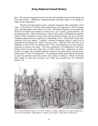 Army National Guard History 
days. The typical encampment lasted a few days and included extensive drill periods and long road marches. Militiamen conducted parades and sham battles to the delight of large crowds of spectators. 
Beyond social and training events, volunteer companies often responded to local crises. In the early 19th Century, police departments were organized in only the largest cities, and State police forces did not yet exist. Militiamen frequently served under the direction of sheriffs and marshals to enforce laws, act as posses, guard prisoners, and quell agitated mobs. Ethnic and religious violence, labor unrest, and abolitionist agitation created volatile conditions in many cities that precipitated rioting, and some volunteer companies gained extensive experience in controlling crowds. In the South, militia units continued with slave patrols. Virginia’s volunteer companies played a major role in putting down the bloody Nat Turner’s Revolt in 1831. Between 1834 and 1864, civil authorities in New York City called out the 7th New York Regiment on at least eighteen occasions to preserve the peace. The most sensational civil disturbance of the antebellum period was the Astor Place Riot of 1849 in New York. Sparked by an ethnic incident, an angry mob of 20,000 gathered outside the city opera house, and the mayor called out the 7th New York Regiment. Civil authorities finally authorized the militiamen to open fire, and they cleared the streets with volleys of musketry. Before the bloody affair ended, at least forty protesters were killed and wounded and 150 militiamen injured. (19) 
The “Boston National Lancers” in 1850. Volunteer militia companies were often organized as elite units of grenadiers, light infantry, artillery, and cavalry. (Anne Brown Collection) 
91 
 