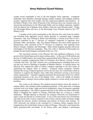 Army National Guard History 
combat record comparable to that of the best Regular Army regiments. Competent leadership, strict discipline, thorough training, modern weapons, and complete uniforms created a regiment that Army leaders cited for conspicuous gallantry and steadiness. At the battle of Buena Vista, where 90 percent of the American army was volunteer units, an unwavering performance by the Mississippi Rifles and two Indiana regiments, together with the superior fire of Regular Army artillery, broke the main Mexican attack. (Today the Mississippi Rifles still serve in the Mississippi Army National Guard as the 155th Infantry.) (22) 
A number of the senior commanders in the Mexican War came from the militia, and President Polk appointed several militia generals to command large volunteer formations. Maj. Gen. William O. Butler from Kentucky, a veteran of the War of 1812, received command of the 1st Division of volunteers composed of regiments from Kentucky, Ohio, and Indiana. Maj. Gen. Robert Patterson, the senior militia general in Pennsylvania, took command of the 2nd Division of volunteers with regiments from Illinois, Georgia, Alabama, and Mississippi. Other militia brigadier generals effectively led brigades in the Mexican campaigns. Brig. Gen. John A. Quitman of Mississippi was perhaps the best militia brigade commander of the war. (23) 
The successful outcome of the Mexican War had significant influences on the growth of the United States and its future military policy. At the cost of $100 million and the loss of 10,000 soldiers, the United States annexed about half of Mexico, a vast tract of land that eventually comprised the States of California, New Mexico, Arizona, Nevada, Colorado, and Utah. By 1848, America was a continental power stretching from sea to sea and ever closer to fulfilling its mandate of Manifest Destiny. In military policy, the Mexican War marked the debut of federal volunteer regiments as the best means of augmenting the Regular Army in wartime. Volunteer militia companies certainly hastened the raising of federal regiments, but for the first time, the United States relied on volunteers to augment the Regular Army rather than militiamen serving in pre-existing militia organizations. Volunteer regiments permitted the prosecution of the war without permanent increases in the size of the Regular Army. And to the delight of national political leaders, volunteer citizen-soldiers gladly returned to civilian society at the end of hostilities. 
The victory in the Mexican War sparked renewed interest across the country in military affairs, and volunteer militia companies prospered. At the same time, a looming sectional crisis over States’ rights and slavery heightened a sense of awareness regarding military preparedness. The militia’s greatest advocate in the 1850s was Elmer Ellsworth. While a struggling law student in Chicago, Ellsworth eked out a living as a militia drillmaster. Though laboring in obscurity, the energetic Ellsworth was determined to make a name for himself as a militia leader. It was at this time that he met a Frenchman who had served with a Zouave regiment in the Crimea, and the soldier of fortune taught Ellsworth the intricate, peculiar commands and motions of Zouave drill routines. In 1859, Ellsworth was elected to the command of a volunteer militia company that he reorganized as the United States Zouave Cadets of Chicago. Ellsworth’s men learned the rapid, gymnastics-like movements of the Zouave drills, and adopted a picturesque 
93 
 