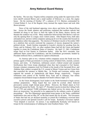 Army National Guard History 
the facility. The next day, Virginia militia companies acting under the supervision of the town sheriff cornered Brown and a small number of followers in a stout, fire engine house. On the morning of October 18th, a platoon of U.S. Marines commanded by Colonel Robert E. Lee of the Regular Army stormed the engine house and took John Brown prisoner. 
News of the raid hardened opposing views above and below the Mason-Dixon line. Across the South, planters and politicians explained that northern radicals had intended all along to use force to limit the rights of the States, destroy slavery and threaten the southern way of life. Many southerners believed that John Brown’s raid was only the opening blow in a larger, more violent contest. After Harpers Ferry, both sides anticipated war, and new militia companies sprang up all over the country that focused on preparedness rather than pageantry. The election of Abraham Lincoln in November 1860 on a platform that severely restricted the expansion of slavery deepened the nation’s political divide. South Carolina responded to Lincoln’s election by seceding from the Union, and by February 1861, six other southern States had left the Union and banded together to create the Confederate States of America. On April 12, 1861, Confederate troops fired on Fort Sumter in Charleston harbor. After the fort’s surrender, four additional States joined the Confederacy, and the Confederate government, headed by President Jefferson Davis, established its capitol in Richmond. 
As America split in two, volunteer militia companies across the South were the primary agents of State governments in seizing control of federal forts, arsenals, customs houses, and mints. In Charleston, militiamen seized a federal arsenal and occupied fortifications that Union troops abandoned when they had evacuated to Fort Sumter. Georgia volunteer companies took Fort Pulaski at the mouth of the Savannah River, and Alabama State soldiers occupied the U.S. arsenal at Mount Vernon and two Union forts that controlled the entrance to Mobile Bay. In Florida and Louisiana, militia units captured the arsenals at Apalachicola and Baton Rouge, respectively. Virginia militiamen took control of the Norfolk Navy Yard, and in Arkansas, four militia companies forced federal troops to abandon Fort Smith without a fight. (27) 
As the Union disintegrated, local leaders in the North hesitated to begin serious military preparations. Many hoped that war could be averted; others believed provocative actions might disrupt peace efforts. However, the blatant attack on Fort Sumter galvanized the North. On April 15th, President Lincoln invoked the Calling Forth Act of 1792 and ordered 75,000 militiamen into federal service for ninety days to put down an insurrection “too powerful to be suppressed by the ordinary course of judicial proceedings.” The War Department apportioned troop quotas to the States, established mobilization sites and set May 20th as the final muster day for all units. The Governors of States that had not yet declared neutrality or joined the Confederacy exercised their executive powers and spurned Lincoln’s call for troops. Kentucky’s Governor replied: “Your dispatch is received. In answer, I say emphatically Kentucky will furnish no troops for the wicked purpose of subduing her sister Southern States.” (28) 
95 
 