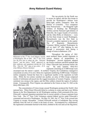 Army National Guard History 
Militiamen of the 7th New York Infantry outside of Washington, DC in 1861. The 7th New York was the first unit to adopt the title “National Guard,” and the letters “NGB” appeared on their uniforms and equipment during the Civil War. Note the “NG” sign at top center. (U.S. Army Military History Institute) 
The top priority for the North was to secure its capitol, and the first troops to provide for Washington’s defense were thirty-eight militia companies from the District of Columbia. Five companies from Pennsylvania — the Ringgold Light Artillery of Reading; the Washington Artillery and the National Light Infantry of Pottsville; the Logan Guards of Lewiston; and the Allen Rifles of Allentown — were the first State troops to reach Washington. Massachusetts was the first State to forward a complete regiment to the capital. The 6th Regiment, Massachusetts Volunteer Militia reached Washington by rail on April 18th after fighting its way through a secessionist mob during a change of trains in Baltimore. (29) 
Throughout the spring of 1861 most northern States rushed regiments in various degrees of preparedness to Washington. Several regiments adopted the Zouave uniforms and drill methods that Elmer Ellsworth had promoted before the war. By early summer, thirty-five regiments consisting of 37,000 troops were encamped near the nation’s capitol. In northern Virginia, the Confederacy managed to concentrate an army of its own: thirty-two regiments numbering 33,000 troops. Volunteer militia companies formed the basis for a significant number of the regiments on both sides. While the two armies watched one another, an army of Ohio troops composed mostly of militiamen advanced into the rugged mountains of western Virginia. Unionist sentiment was strong in the region, and the Ohio soldiers cleared the region of southern troops. Consequently, West Virginia was admitted to the Union on June 19, 1863 as the thirty-fifth State. (30) 
The concentration of Union troops around Washington produced the North’s first national hero. When Elmer Ellsworth failed in a scheme to create and lead a new Militia Bureau in the War Department, he left Washington seeking a field command of his own. Ellsworth’s national reputation permitted him to recruit quickly a Zouave regiment from New York. The 11th New York Volunteers entered federal service under Ellsworth’s command and moved to Washington. On May 24, 1861, the 11th New York crossed into Virginia to occupy Alexandria. Colonel Ellsworth noticed a Confederate flag waving defiantly from the roof of a hotel in the heart of town. Accompanied by a detachment, the regimental commander hurried to the hotel, climbed to the roof and cut the flag down. 
96 
 