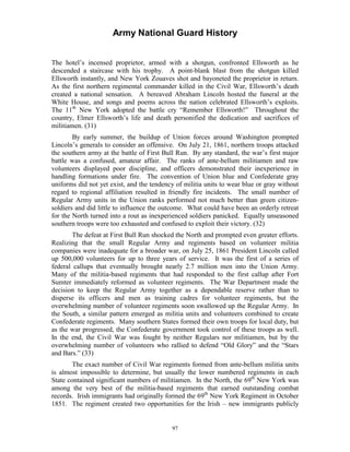 Army National Guard History 
The hotel’s incensed proprietor, armed with a shotgun, confronted Ellsworth as he descended a staircase with his trophy. A point-blank blast from the shotgun killed Ellsworth instantly, and New York Zouaves shot and bayoneted the proprietor in return. As the first northern regimental commander killed in the Civil War, Ellsworth’s death created a national sensation. A bereaved Abraham Lincoln hosted the funeral at the White House, and songs and poems across the nation celebrated Ellsworth’s exploits. The 11th New York adopted the battle cry “Remember Ellsworth!” Throughout the country, Elmer Ellsworth’s life and death personified the dedication and sacrifices of militiamen. (31) 
By early summer, the buildup of Union forces around Washington prompted Lincoln’s generals to consider an offensive. On July 21, 1861, northern troops attacked the southern army at the battle of First Bull Run. By any standard, the war’s first major battle was a confused, amateur affair. The ranks of ante-bellum militiamen and raw volunteers displayed poor discipline, and officers demonstrated their inexperience in handling formations under fire. The convention of Union blue and Confederate gray uniforms did not yet exist, and the tendency of militia units to wear blue or gray without regard to regional affiliation resulted in friendly fire incidents. The small number of Regular Army units in the Union ranks performed not much better than green citizen- soldiers and did little to influence the outcome. What could have been an orderly retreat for the North turned into a rout as inexperienced soldiers panicked. Equally unseasoned southern troops were too exhausted and confused to exploit their victory. (32) 
The defeat at First Bull Run shocked the North and prompted even greater efforts. Realizing that the small Regular Army and regiments based on volunteer militia companies were inadequate for a broader war, on July 25, 1861 President Lincoln called up 500,000 volunteers for up to three years of service. It was the first of a series of federal callups that eventually brought nearly 2.7 million men into the Union Army. Many of the militia-based regiments that had responded to the first callup after Fort Sumter immediately reformed as volunteer regiments. The War Department made the decision to keep the Regular Army together as a dependable reserve rather than to disperse its officers and men as training cadres for volunteer regiments, but the overwhelming number of volunteer regiments soon swallowed up the Regular Army. In the South, a similar pattern emerged as militia units and volunteers combined to create Confederate regiments. Many southern States formed their own troops for local duty, but as the war progressed, the Confederate government took control of these troops as well. In the end, the Civil War was fought by neither Regulars nor militiamen, but by the overwhelming number of volunteers who rallied to defend “Old Glory” and the “Stars and Bars.” (33) 
The exact number of Civil War regiments formed from ante-bellum militia units is almost impossible to determine, but usually the lower numbered regiments in each State contained significant numbers of militiamen. In the North, the 69th New York was among the very best of the militia-based regiments that earned outstanding combat records. Irish immigrants had originally formed the 69th New York Regiment in October 1851. The regiment created two opportunities for the Irish – new immigrants publicly 
97 
 