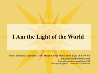 I Am the Light of the World Words and music copyright ©1981 Desert Flower Music, From Light of the World jimjean@strathdeemusic.com Used with permission under license #344, LicenSing - Copyright Cleared Music for Churches 
