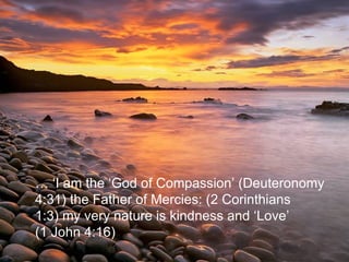 … ‘ I am the ‘God of Compassion’ (Deuteronomy  4:31) the Father of Mercies: (2 Corinthians  1:3) my very nature is kindness and ‘Love’  (1 John 4:16)  