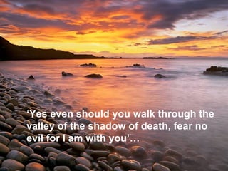‘ Yes even should you walk through the valley of the shadow of death, fear no evil for I am with you’…   
