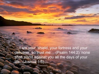 …  I am your ‘shield, your fortress and your deliverer, so trust me… (Psalm 144:2) ‘none shall stand against you all the days of your life.’ (Joshua 1:5)…   
