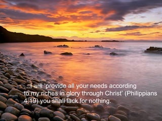 … I will ‘provide all your needs according to my riches in glory through Christ’ (Philippians 4:19) you shall lack for nothing. 