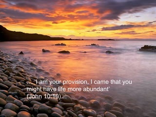 … ‘ I am your provision, I came that you might have life more abundant’  (John 10:10)…  