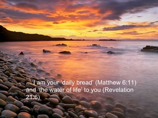 …‘ I am your ‘daily bread’ (Matthew 6:11) and ‘the water of life’ to you (Revelation 21:6) 