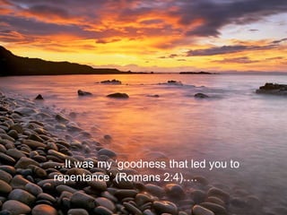 … It was my ‘goodness that led you to  repentance’ (Romans 2:4)….  