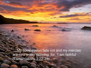 …‘ My compassion fails not and my mercies are new every morning’ for, ‘I am faithful’ (Lamentations 3:22-23) 