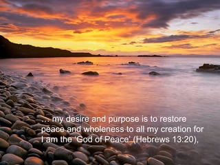 …  my desire and purpose is to restore  peace and wholeness to all my creation for  I am the ‘God of Peace’ (Hebrews 13:20),  