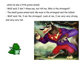 … when he saw a little green animal. - Wolf said: I don´t Know you, but tell me, Who is the strongest? - The small green animal said: My mum is the strongest and the tallest. - Wolf said: No, I am the strongest. Look at me, I am very very strong and very very tall. 
