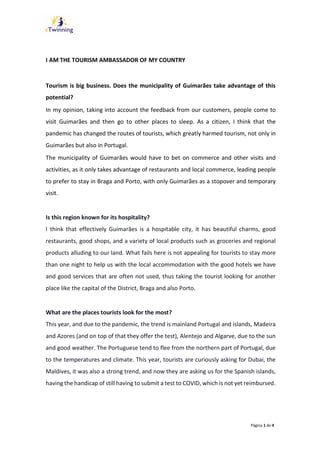 Página 1 de 4
I AM THE TOURISM AMBASSADOR OF MY COUNTRY
Tourism is big business. Does the municipality of Guimarães take advantage of this
potential?
In my opinion, taking into account the feedback from our customers, people come to
visit Guimarães and then go to other places to sleep. As a citizen, I think that the
pandemic has changed the routes of tourists, which greatly harmed tourism, not only in
Guimarães but also in Portugal.
The municipality of Guimarães would have to bet on commerce and other visits and
activities, as it only takes advantage of restaurants and local commerce, leading people
to prefer to stay in Braga and Porto, with only Guimarães as a stopover and temporary
visit.
Is this region known for its hospitality?
I think that effectively Guimarães is a hospitable city, it has beautiful charms, good
restaurants, good shops, and a variety of local products such as groceries and regional
products alluding to our land. What fails here is not appealing for tourists to stay more
than one night to help us with the local accommodation with the good hotels we have
and good services that are often not used, thus taking the tourist looking for another
place like the capital of the District, Braga and also Porto.
What are the places tourists look for the most?
This year, and due to the pandemic, the trend is mainland Portugal and islands, Madeira
and Azores (and on top of that they offer the test), Alentejo and Algarve, due to the sun
and good weather. The Portuguese tend to flee from the northern part of Portugal, due
to the temperatures and climate. This year, tourists are curiously asking for Dubai, the
Maldives, it was also a strong trend, and now they are asking us for the Spanish islands,
having the handicap of still having to submit a test to COVID, which is not yet reimbursed.
 