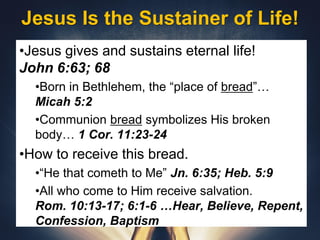 Jesus Is the Sustainer of Life!
•Jesus gives and sustains eternal life!
John 6:63; 68
•Born in Bethlehem, the “place of bread”…
Micah 5:2
•Communion bread symbolizes His broken
body… 1 Cor. 11:23-24
•How to receive this bread.
•“He that cometh to Me” Jn. 6:35; Heb. 5:9
•All who come to Him receive salvation.
Rom. 10:13-17; 6:1-6 …Hear, Believe, Repent,
Confession, Baptism
 