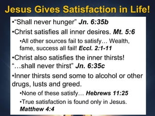 Jesus Gives Satisfaction in Life!
•“Shall never hunger” Jn. 6:35b
•Christ satisfies all inner desires. Mt. 5:6
•All other sources fail to satisfy… Wealth,
fame, success all fail! Eccl. 2:1-11
•Christ also satisfies the inner thirsts!
“…shall never thirst” Jn. 6:35c
•Inner thirsts send some to alcohol or other
drugs, lusts and greed.
•None of these satisfy… Hebrews 11:25
•True satisfaction is found only in Jesus.
Matthew 4:4
 