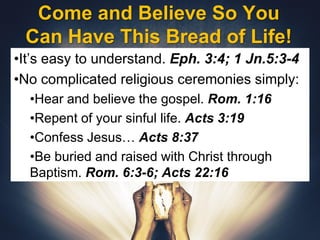 Come and Believe So You
Can Have This Bread of Life!
•It’s easy to understand. Eph. 3:4; 1 Jn.5:3-4
•No complicated religious ceremonies simply:
•Hear and believe the gospel. Rom. 1:16
•Repent of your sinful life. Acts 3:19
•Confess Jesus… Acts 8:37
•Be buried and raised with Christ through
Baptism. Rom. 6:3-6; Acts 22:16
 