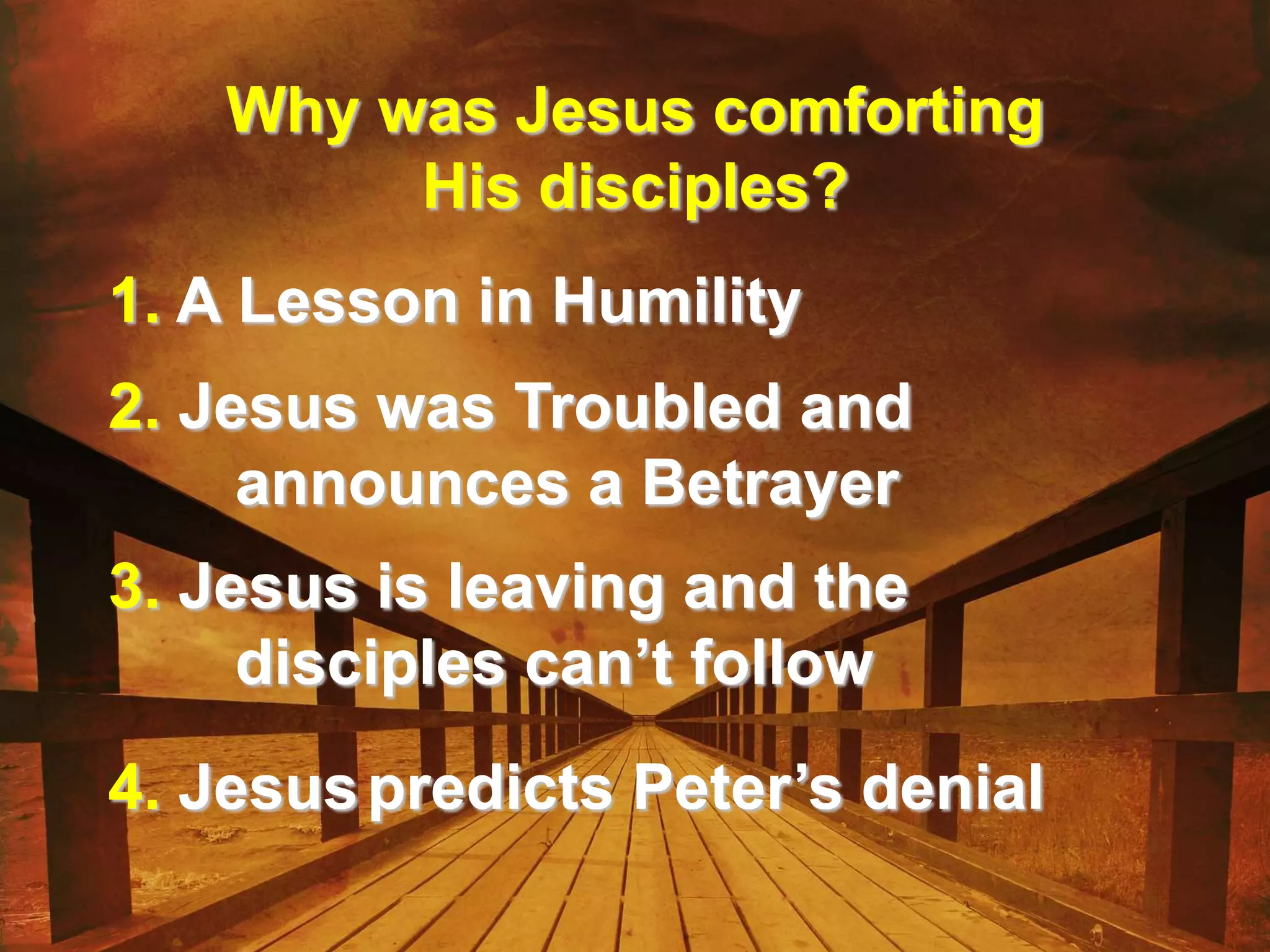 Why was Jesus comforting
His disciples?
1. A Lesson in Humility
2. Jesus was Troubled and
announces a Betrayer
3. Jesus is leaving and the
disciples can’t follow
4. Jesuspredicts Peter’s denial
 