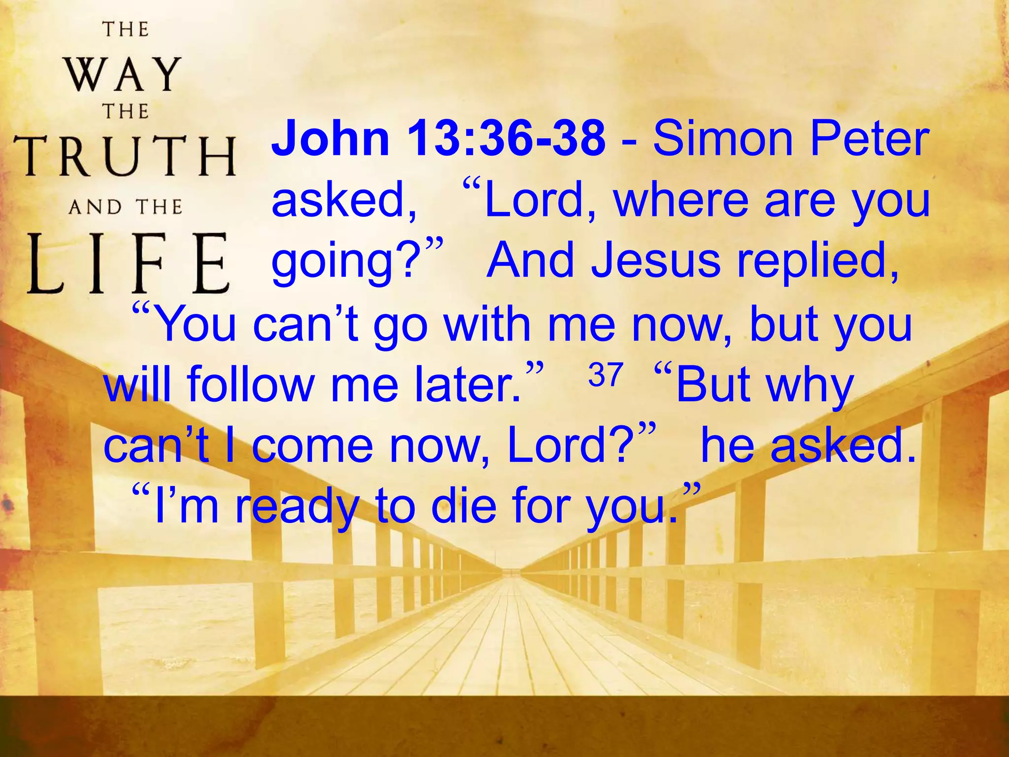 John 13:36-38 - Simon Peter
asked, “Lord, where are you
going?” And Jesus replied,
“You can’t go with me now, but you
will follow me later.” 37“But why
can’t I come now, Lord?” he asked.
“I’m ready to die for you.”
 