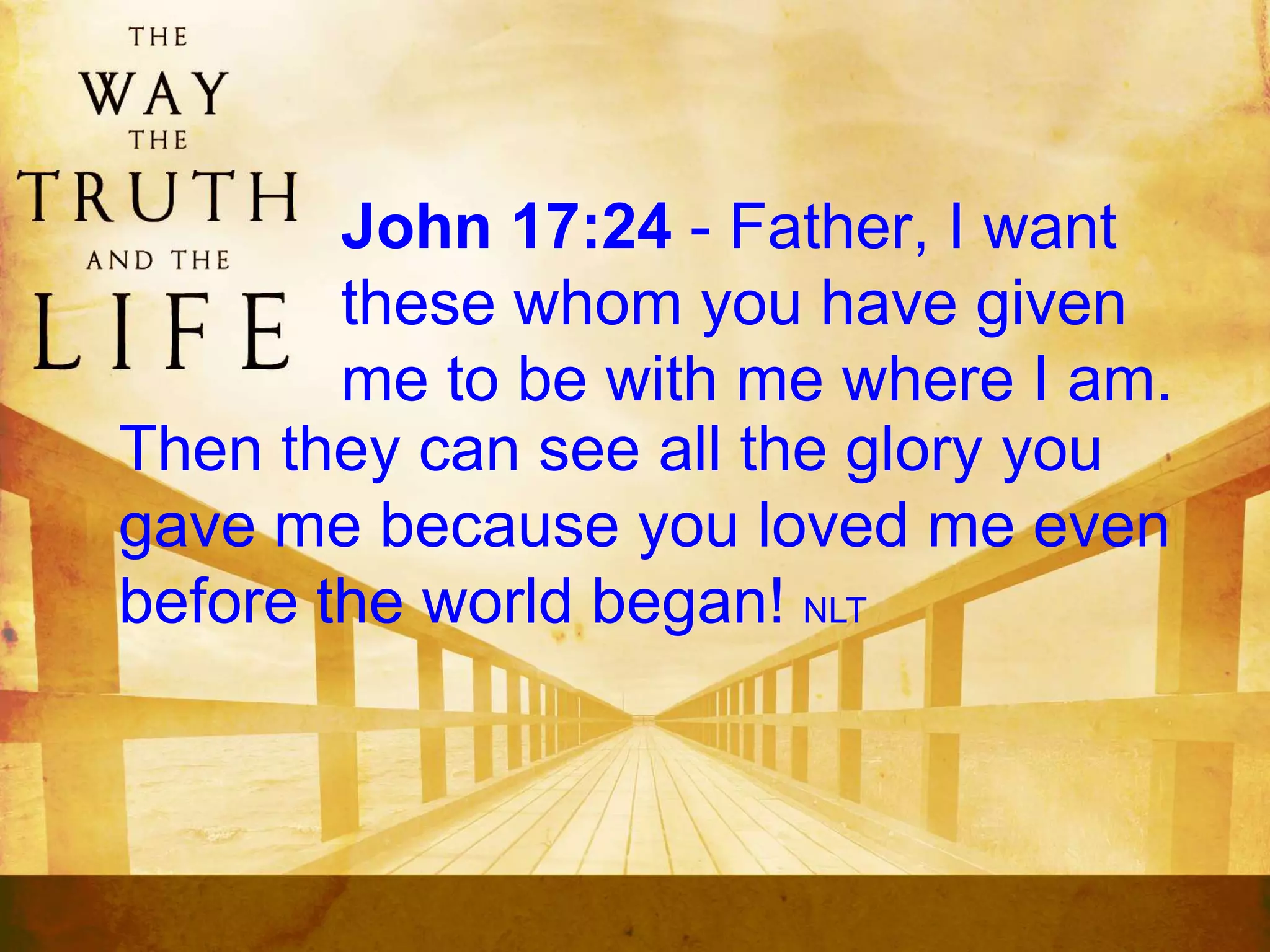 John 17:24 - Father, I want
these whom you have given
me to be with me where I am.
Then they can see all the glory you
gave me because you loved me even
before the world began! NLT
 
