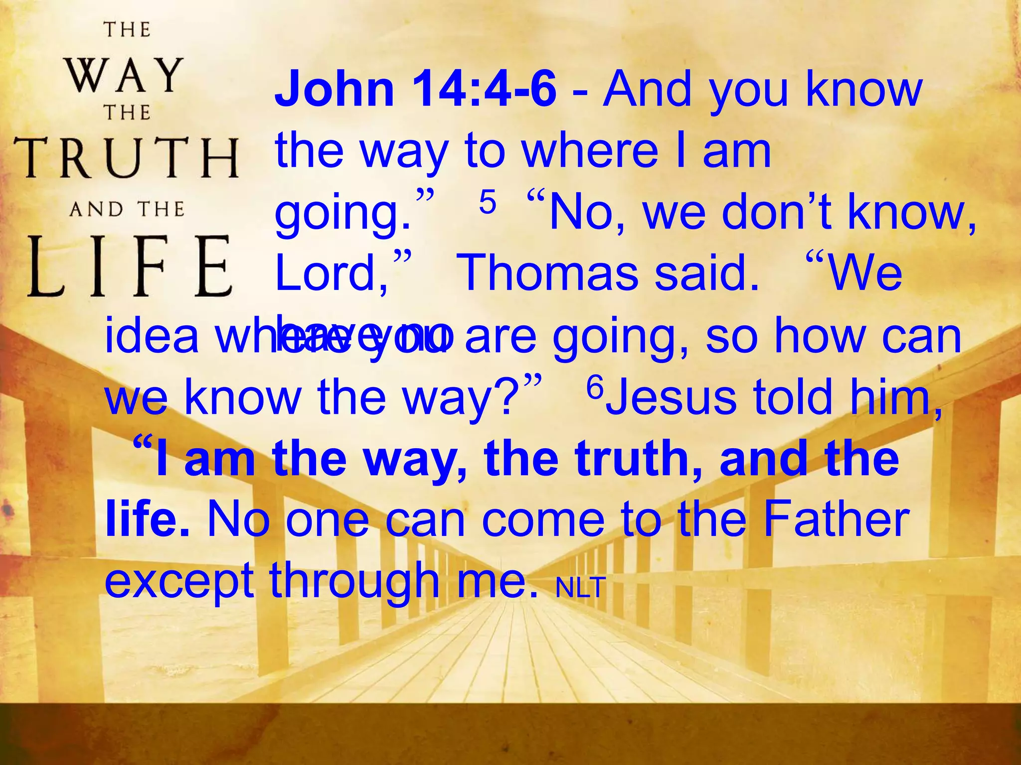 John 14:4-6 - And you know
the way to where I am
going.” 5“No, we don’t know,
Lord,” Thomas said. “We
have noidea where you are going, so how can
we know the way?” 6Jesus told him,
“I am the way, the truth, and the
life. No one can come to the Father
except through me. NLT
 