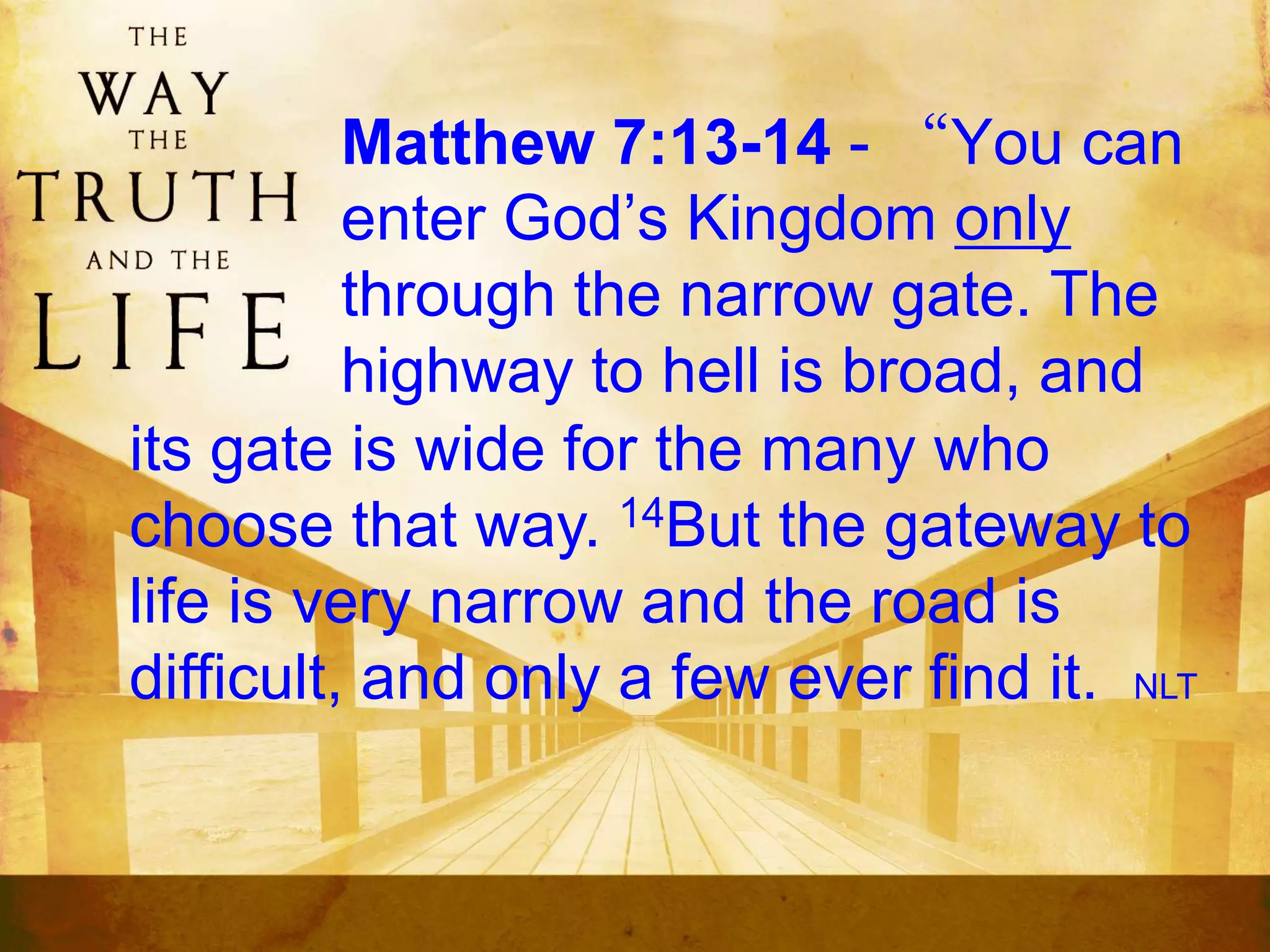 Matthew 7:13-14 - “You can
enter God’s Kingdom only
through the narrow gate. The
highway to hell is broad, and
its gate is wide for the many who
choose that way. 14But the gateway to
life is very narrow and the road is
difficult, and only a few ever find it. NLT
 