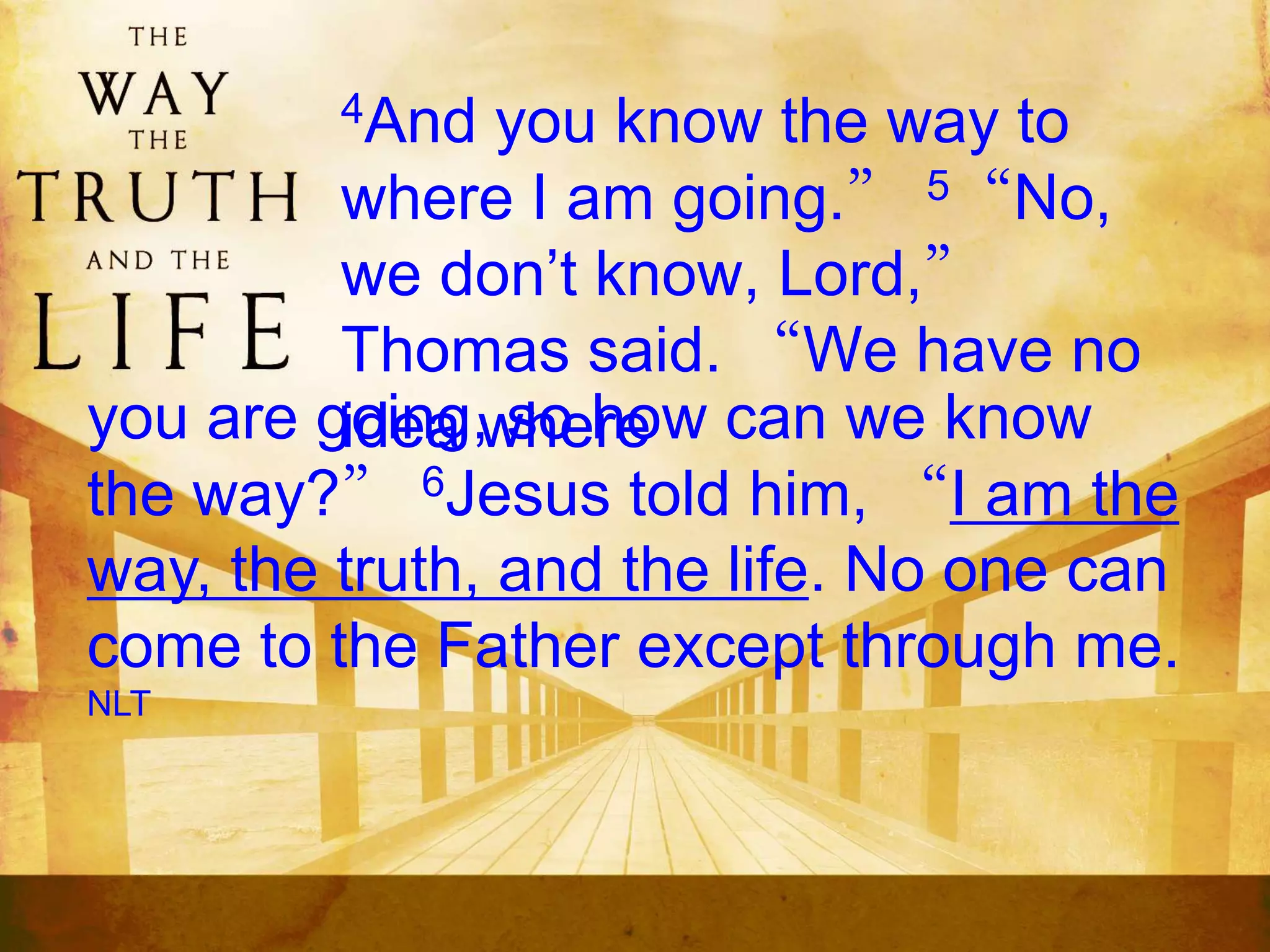 4And you know the way to
where I am going.” 5“No,
we don’t know, Lord,”
Thomas said. “We have no
idea whereyou are going, so how can we know
the way?” 6Jesus told him, “I am the
way, the truth, and the life. No one can
come to the Father except through me.
NLT
 
