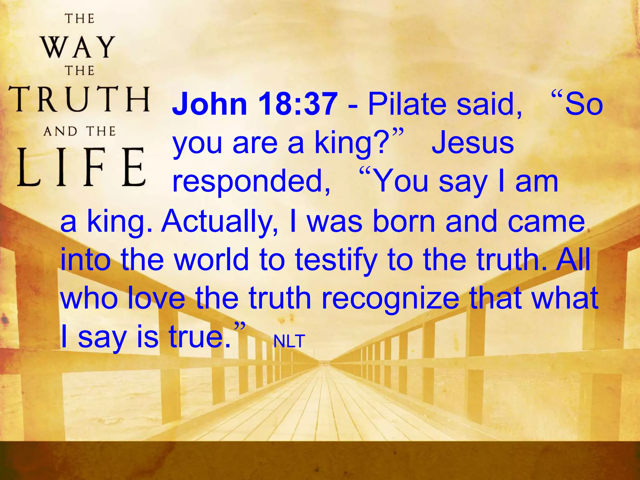John 18:37 - Pilate said, “So
you are a king?” Jesus
responded, “You say I am
a king. Actually, I was born and came
into the world to testify to the truth. All
who love the truth recognize that what
I say is true.” NLT
 