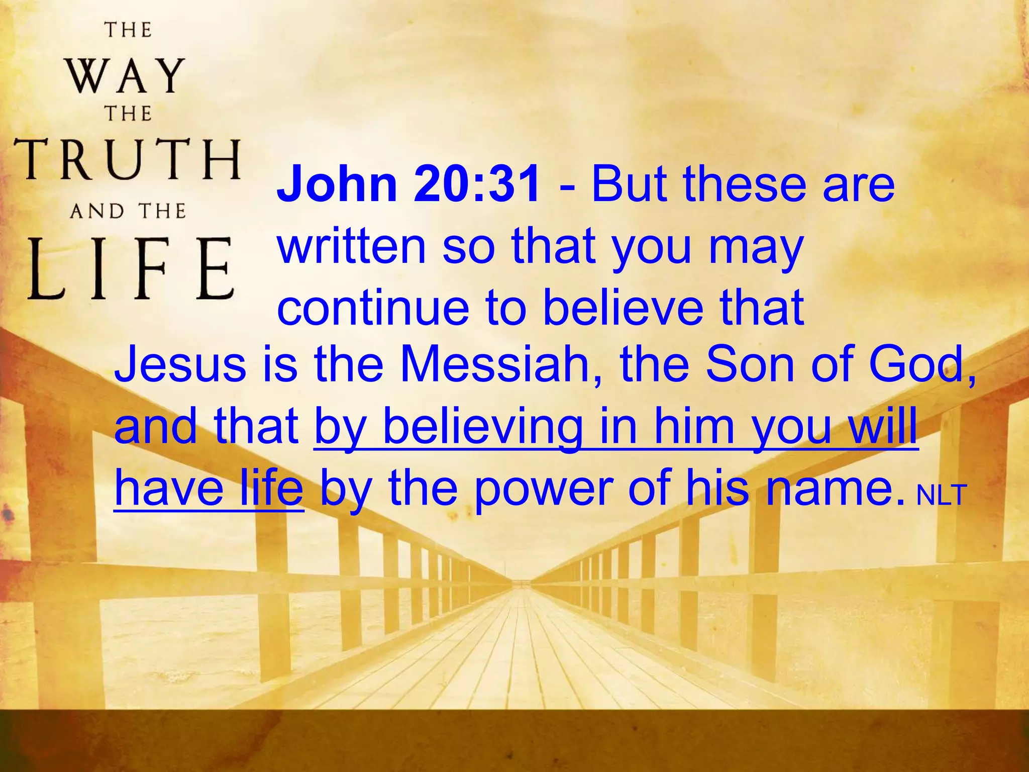John 20:31 - But these are
written so that you may
continue to believe that
Jesus is the Messiah, the Son of God,
and that by believing in him you will
have life by the power of his name. NLT
 