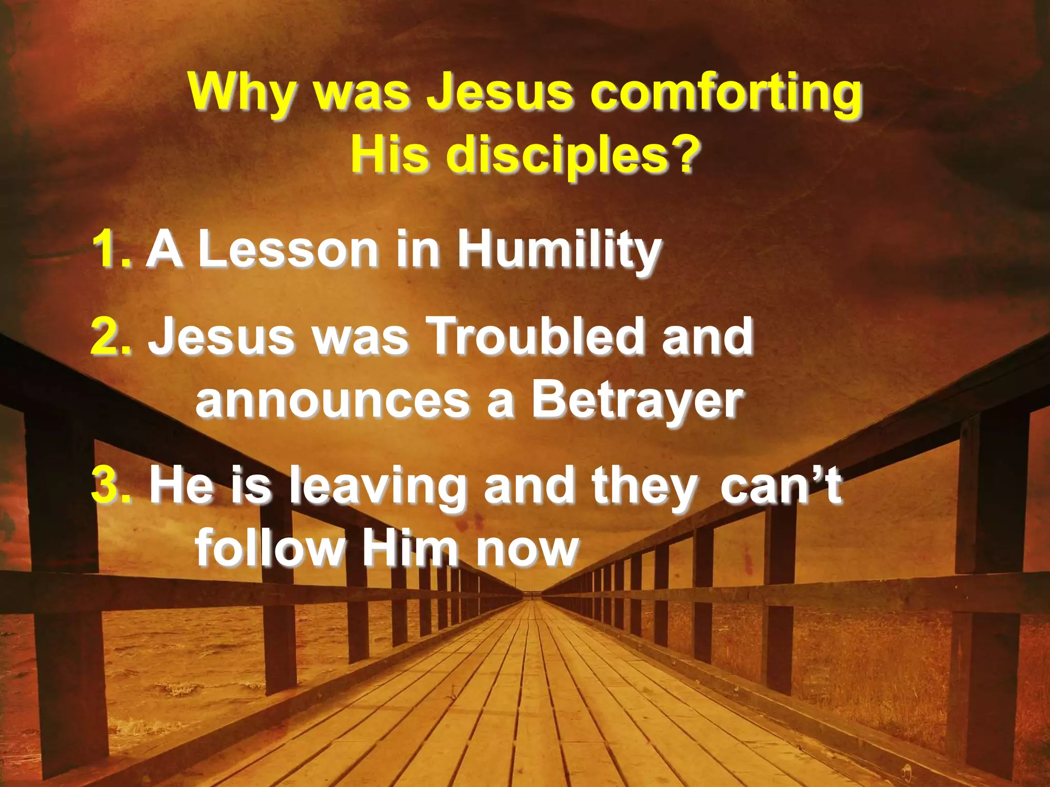 Why was Jesus comforting
His disciples?
1. A Lesson in Humility
2. Jesus was Troubled and
announces a Betrayer
3. He is leaving and they can’t
follow Him now
 