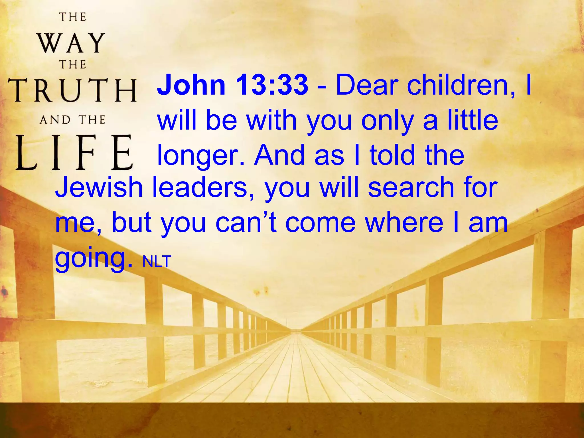 John 13:33 - Dear children, I
will be with you only a little
longer. And as I told the
Jewish leaders, you will search for
me, but you can’t come where I am
going. NLT
 