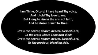 I am Thine, O Lord, I have heard Thy voice,
And it told Thy love to me;
But I long to rise in the arms of faith,
And be closer drawn to Thee.
Draw me nearer, nearer, nearer, blessed Lord,
To the cross where Thou hast died;
Draw me nearer, nearer, nearer, blessed Lord,
To Thy precious, bleeding side.
 