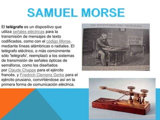 El telégrafo es un dispositivo que
utiliza señales eléctricas para la
transmisión de mensajes de texto
codificados, como con el código Morse,
mediante líneas alámbricas o radiales. El
telégrafo eléctrico, o más comúnmente
sólo 'telégrafo', reemplazó a los sistemas
de transmisión de señales ópticas de
semáforos, como los diseñados
por Claude Chappe para el ejército
francés, y Friedrich Clemens Gerke para el
ejército prusiano, convirtiéndose así en la
primera forma de comunicación eléctrica.
 