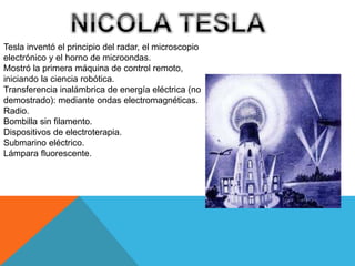 Tesla inventó el principio del radar, el microscopio
electrónico y el horno de microondas.
Mostró la primera máquina de control remoto,
iniciando la ciencia robótica.
Transferencia inalámbrica de energía eléctrica (no
demostrado): mediante ondas electromagnéticas.
Radio.
Bombilla sin filamento.
Dispositivos de electroterapia.
Submarino eléctrico.
Lámpara fluorescente.
 