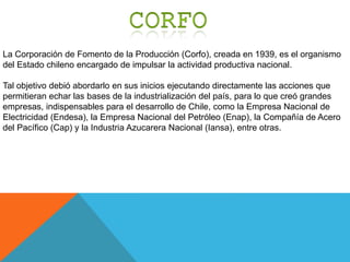 La Corporación de Fomento de la Producción (Corfo), creada en 1939, es el organismo
del Estado chileno encargado de impulsar la actividad productiva nacional.
Tal objetivo debió abordarlo en sus inicios ejecutando directamente las acciones que
permitieran echar las bases de la industrialización del país, para lo que creó grandes
empresas, indispensables para el desarrollo de Chile, como la Empresa Nacional de
Electricidad (Endesa), la Empresa Nacional del Petróleo (Enap), la Compañía de Acero
del Pacífico (Cap) y la Industria Azucarera Nacional (Iansa), entre otras.
 