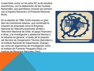 A esta labor sumó, en los años 50, la de estudios
económicos, con la elaboración de las Cuentas
Nacionales, que permitieron conocer por primera
vez el Ingreso Nacional y el Producto Nacional
Bruto.
En la década de 1960, Corfo impulsó un gran
plan de inversiones básicas, que contempló la
creación de empresas como la Empresa
Nacional de Telecomunicaciones (Entel) y
Televisión Nacional de Chile; el apoyo financiero
a otras; y la investigación y asistencia técnica a
la industria en general, a través de la creación
del Servicio de Cooperación Técnica (Sercotec) y
el Instituto Nacional de Capacitación (Inacap),
así como de organismos de investigación como
el Instituto de Fomento Pesquero (Ifop) y el
Instituto de Recursos Naturales (Iren).
 