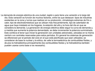 La demanda de energía eléctrica de una ciudad, región o país tiene una variación a lo largo del
día. Esta variación es función de muchos factores, entre los que destacan: tipos de industrias
existentes en la zona y turnos que realizan en su producción, climatología extremas de frío o
calor, tipo de electrodomésticos que se utilizan más frecuentemente, tipo de calentador de
agua que haya instalado en los hogares, la estación del año y la hora del día en que se
considera la demanda. La generación de energía eléctrica debe seguir la curva de demanda y,
a medida que aumenta la potencia demandada, se debe incrementar la potencia suministrada.
Esto conlleva el tener que iniciar la generación con unidades adicionales, ubicadas en la misma
central o en centrales reservadas para estos períodos. En general los sistemas de generación
se diferencian por el periodo del ciclo en el que está planificado que sean utilizados; se
consideran de base la nuclear y la eólica, de valle la termoeléctrica de combustibles fósiles, y
de pico la hidroeléctrica principalmente (los combustibles fósiles y la hidroeléctrica también
pueden usarse como base si es necesario).
 