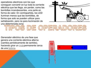 operadores electricos son los que
consiguen convertir en luz toda la corriente
eléctrica que les llega, sin perder, como las
bombillas incandescentes, una parte en
forma de calor. En contrapartida, los LED
iluminan menos que las bombillas, de
forma que solo se pueden utilizar para
señalización, pero no para iluminación de
una determinada zona
Generador eléctrico de una fase que
genera una corriente eléctrica alterna
(cambia periódicamente de sentido),
haciendo girar un imánpermanente cerca
de una bobina.
 