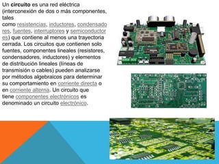 Un circuito es una red eléctrica
(interconexión de dos o más componentes,
tales
como resistencias, inductores, condensado
res, fuentes, interruptores y semiconductor
es) que contiene al menos una trayectoria
cerrada. Los circuitos que contienen solo
fuentes, componentes lineales (resistores,
condensadores, inductores) y elementos
de distribución lineales (líneas de
transmisión o cables) pueden analizarse
por métodos algebraicos para determinar
su comportamiento en corriente directa o
en corriente alterna. Un circuito que
tiene componentes electrónicos es
denominado un circuito electrónico.
 