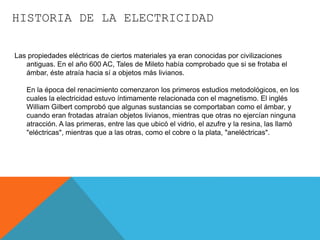 HISTORIA DE LA ELECTRICIDAD
Las propiedades eléctricas de ciertos materiales ya eran conocidas por civilizaciones
antiguas. En el año 600 AC, Tales de Mileto había comprobado que si se frotaba el
ámbar, éste atraía hacia sí a objetos más livianos.
En la época del renacimiento comenzaron los primeros estudios metodológicos, en los
cuales la electricidad estuvo íntimamente relacionada con el magnetismo. El inglés
William Gilbert comprobó que algunas sustancias se comportaban como el ámbar, y
cuando eran frotadas atraían objetos livianos, mientras que otras no ejercían ninguna
atracción. A las primeras, entre las que ubicó el vidrio, el azufre y la resina, las llamó
"eléctricas", mientras que a las otras, como el cobre o la plata, "aneléctricas".
 