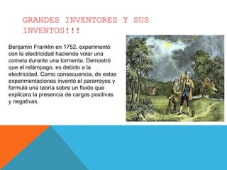 GRANDES INVENTORES Y SUS
INVENTOS!!!
Benjamin Franklin en 1752, experimentó
con la electricidad haciendo volar una
cometa durante una tormenta. Demostró
que el relámpago, es debido a la
electricidad. Como consecuencia, de estas
experimentaciones inventó el pararrayos y
formuló una teoría sobre un fluido que
explicara la presencia de cargas positivas
y negativas.
 