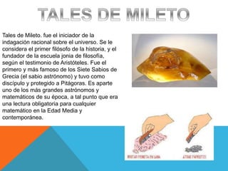 Tales de Mileto. fue el iniciador de la
indagación racional sobre el universo. Se le
considera el primer filósofo de la historia, y el
fundador de la escuela jonia de filosofía,
según el testimonio de Aristóteles. Fue el
primero y más famoso de los Siete Sabios de
Grecia (el sabio astrónomo) y tuvo como
discípulo y protegido a Pitágoras. Es aparte
uno de los más grandes astrónomos y
matemáticos de su época, a tal punto que era
una lectura obligatoria para cualquier
matemático en la Edad Media y
contemporánea.
 