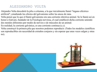 ALESSANDRO VOLTA
Alejandro Volta descubrió la pila o columna, a la que inicialmente llamó "órgano eléctrico
artificial", estudiando los efectos del galvanismo sobre las ancas de rana.
Volta pensó que lo que el llamó galvanismo era una corriente eléctrica animal. Se le llamó así en
honor a Galvani, fundador de la Fisiología nerviosa, el cual estableció dicha corriente uniendo
dos metales diferentes por medio de nervios o de músculos de un animal.
En realidad, la corriente galvánica, es una corriente continua (c.c).
Volta construyó la primera pila que nosotros podemos reproducir. (Todos los modelos científicos
son reproducibles sin necesidad de extraños conjuros y sin esperar que unas veces salgan y otras
no).
 